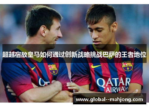超越宿敌皇马如何通过创新战略挑战巴萨的王者地位