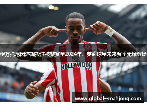 伊万托尼因违规投注被禁赛至2024年，英超球星未来赛季无缘登场