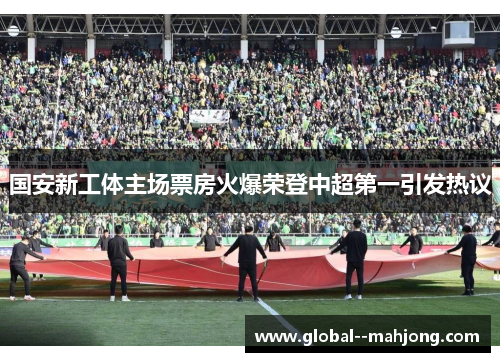 国安新工体主场票房火爆荣登中超第一引发热议