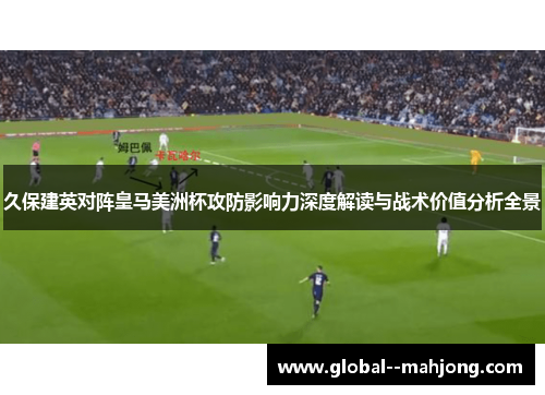 久保建英对阵皇马美洲杯攻防影响力深度解读与战术价值分析全景
