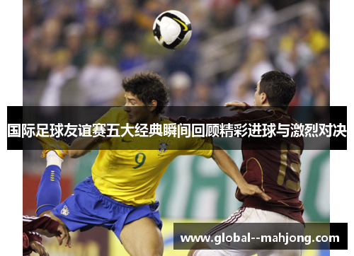 国际足球友谊赛五大经典瞬间回顾精彩进球与激烈对决